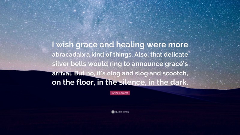 Anne Lamott Quote: “I wish grace and healing were more abracadabra kind of things. Also, that delicate silver bells would ring to announce grace’s arrival. But no, it’s clog and slog and scootch, on the floor, in the silence, in the dark.”