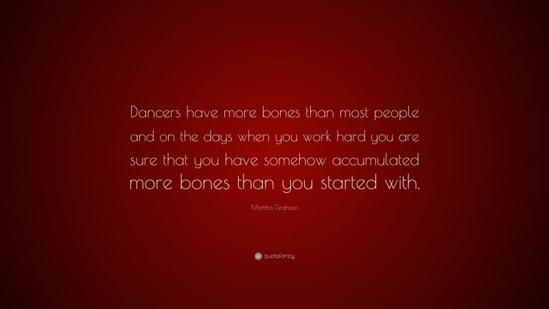 Martha Graham Quote: “Dancers have more bones than most people and on the days when you work hard you are sure that you have somehow accumulated more bones than you started with.”