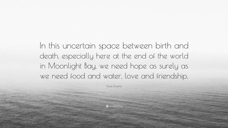 Dean Koontz Quote: “In this uncertain space between birth and death, especially here at the end of the world in Moonlight Bay, we need hope as surely as we need food and water, love and friendship.”