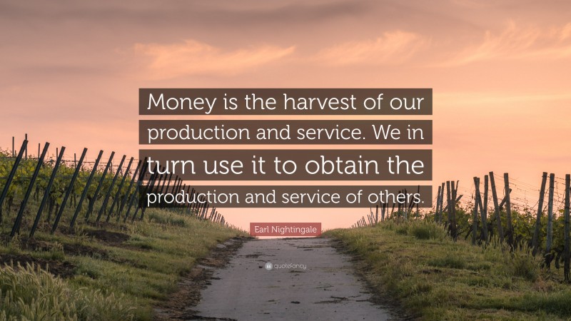 Earl Nightingale Quote: “Money is the harvest of our production and service. We in turn use it to obtain the production and service of others.”