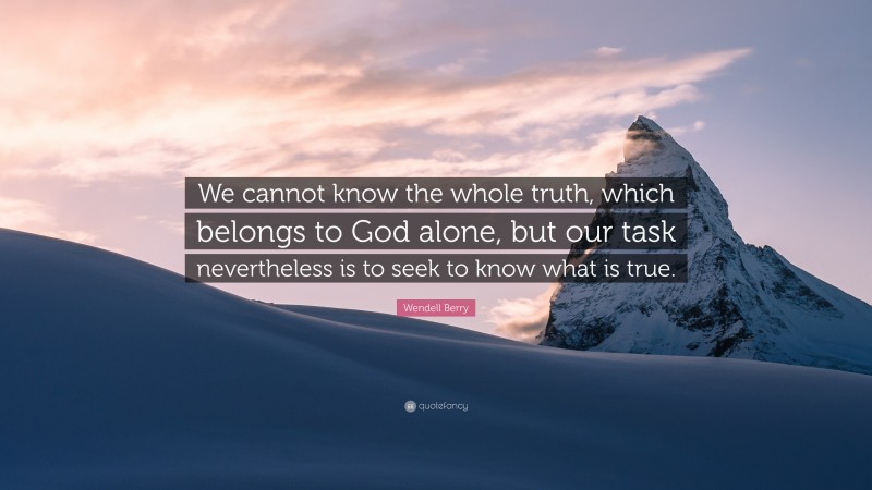 Wendell Berry Quote: “We cannot know the whole truth, which belongs to God alone, but our task nevertheless is to seek to know what is true.”