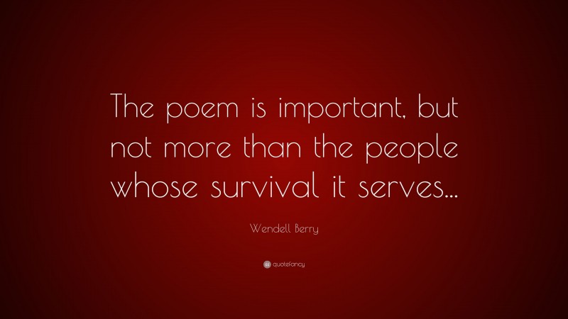 Wendell Berry Quote: “The poem is important, but not more than the people whose survival it serves...”