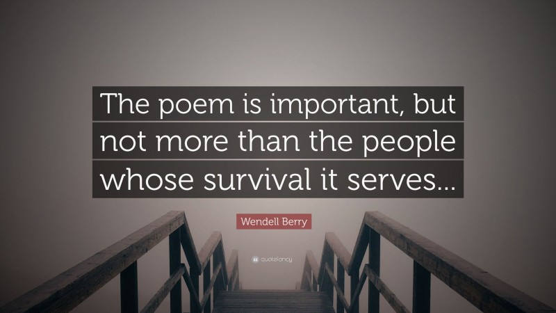Wendell Berry Quote: “The poem is important, but not more than the people whose survival it serves...”