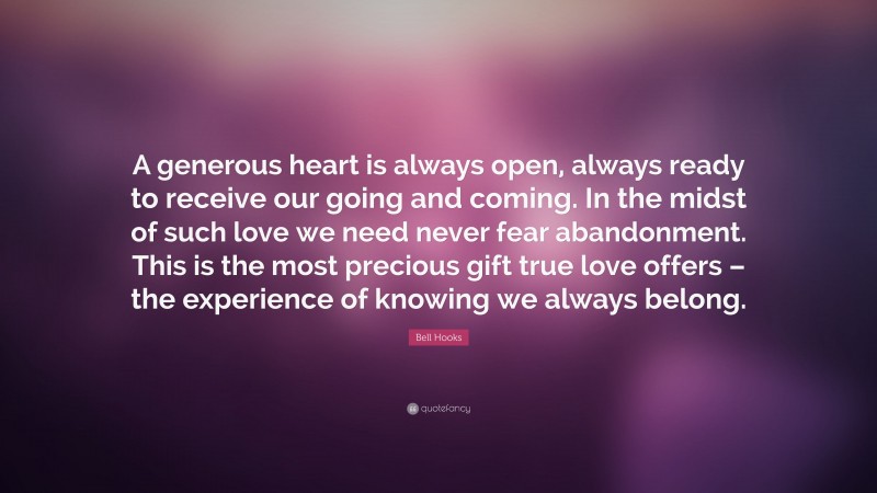 Bell Hooks Quote: “A generous heart is always open, always ready to receive our going and coming. In the midst of such love we need never fear abandonment. This is the most precious gift true love offers – the experience of knowing we always belong.”