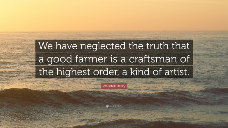 Wendell Berry Quote: “We have neglected the truth that a good farmer is a craftsman of the highest order, a kind of artist.”