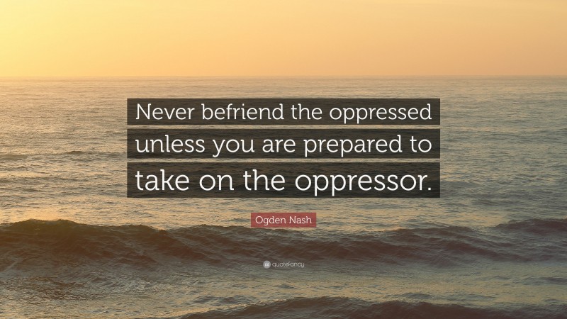 Ogden Nash Quote: “Never befriend the oppressed unless you are prepared to take on the oppressor.”