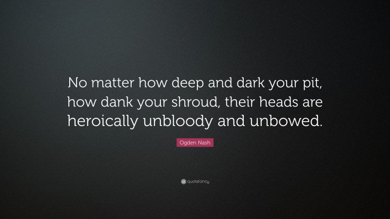 Ogden Nash Quote: “No matter how deep and dark your pit, how dank your shroud, their heads are heroically unbloody and unbowed.”