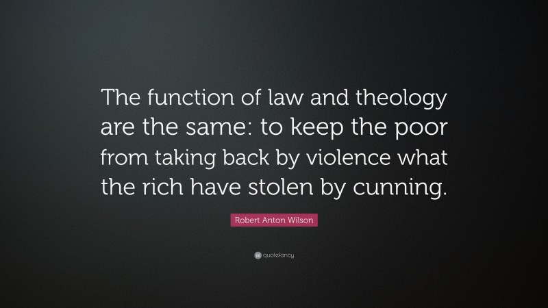 Robert Anton Wilson Quote: “The function of law and theology are the same: to keep the poor from taking back by violence what the rich have stolen by cunning.”