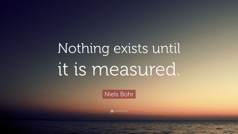 Niels Bohr Quote: “Nothing exists until it is measured.”