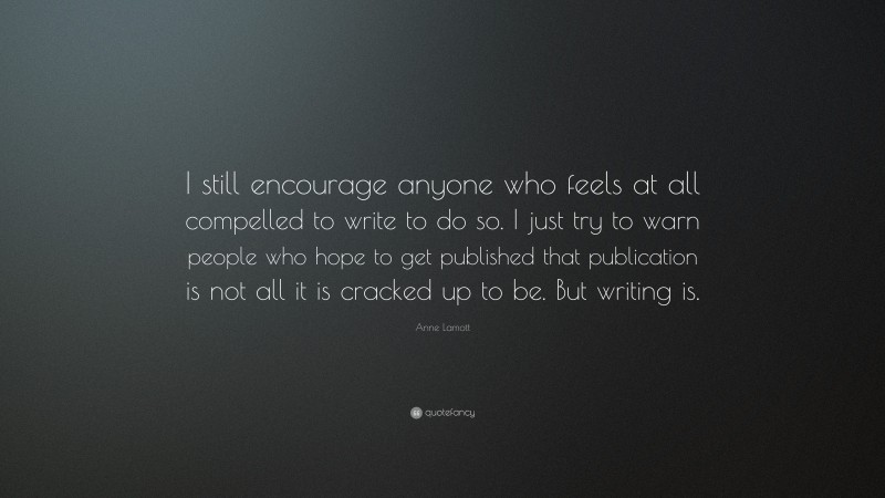 Anne Lamott Quote: “I still encourage anyone who feels at all compelled to write to do so. I just try to warn people who hope to get published that publication is not all it is cracked up to be. But writing is.”
