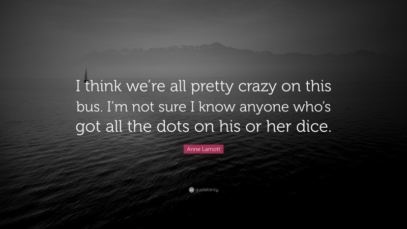 Anne Lamott Quote: “I think we’re all pretty crazy on this bus. I’m not sure I know anyone who’s got all the dots on his or her dice.”