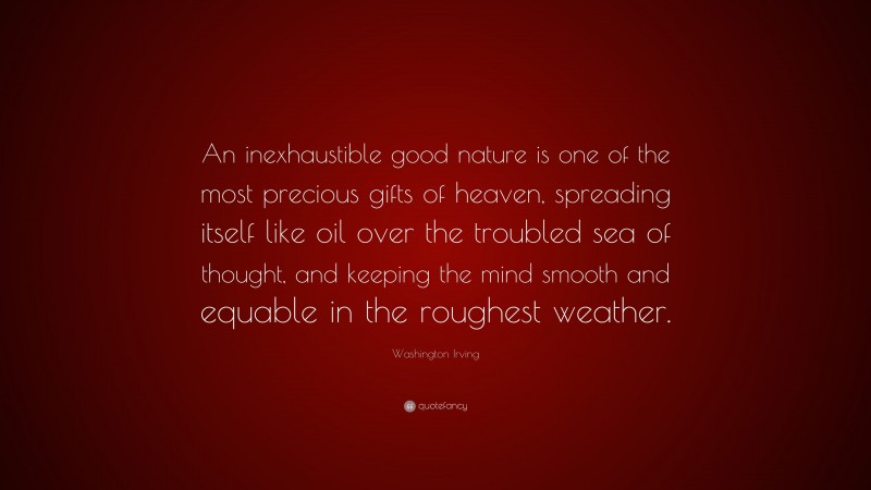 Washington Irving Quote: “An inexhaustible good nature is one of the most precious gifts of heaven, spreading itself like oil over the troubled sea of thought, and keeping the mind smooth and equable in the roughest weather.”