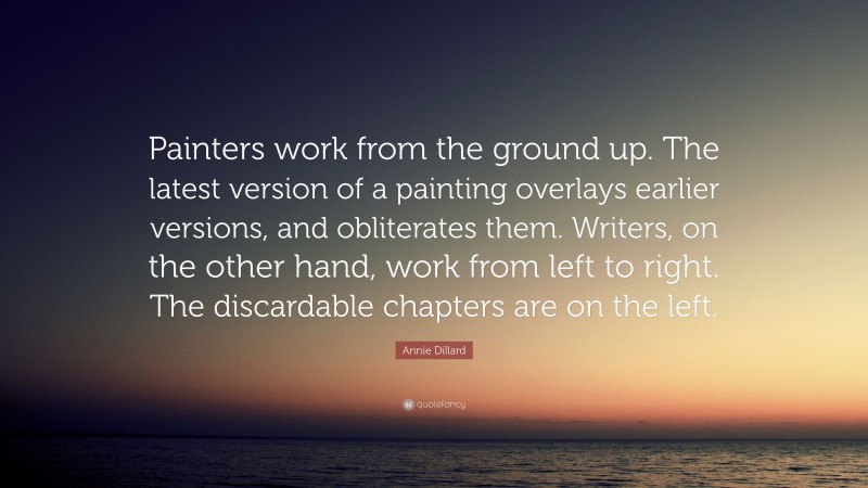 Annie Dillard Quote: “Painters work from the ground up. The latest version of a painting overlays earlier versions, and obliterates them. Writers, on the other hand, work from left to right. The discardable chapters are on the left.”