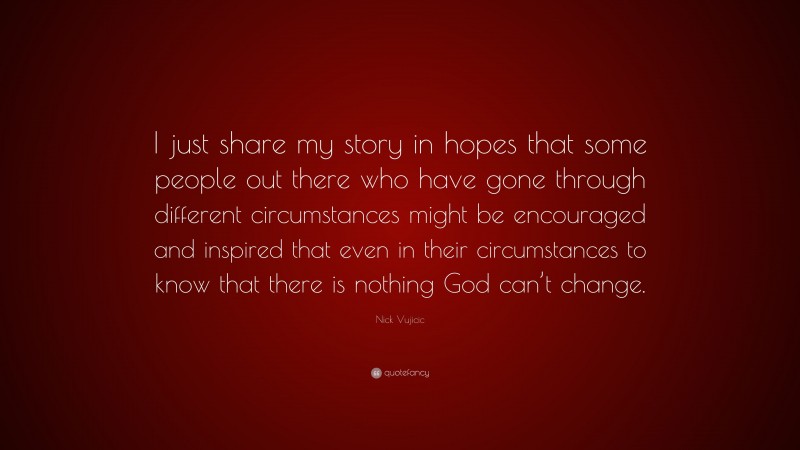 Nick Vujicic Quote: “I just share my story in hopes that some people out there who have gone through different circumstances might be encouraged and inspired that even in their circumstances to know that there is nothing God can’t change.”