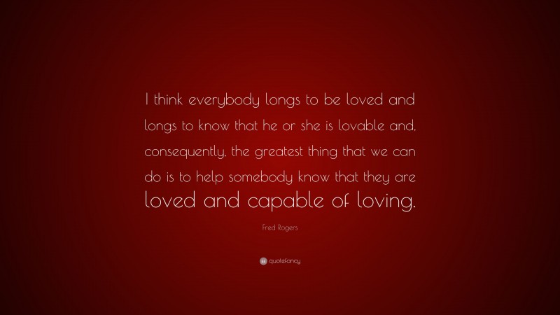 Fred Rogers Quote: “I think everybody longs to be loved and longs to know that he or she is lovable and, consequently, the greatest thing that we can do is to help somebody know that they are loved and capable of loving.”