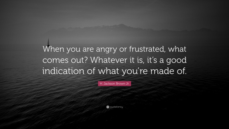 H. Jackson Brown Jr. Quote: “When you are angry or frustrated, what comes out? Whatever it is, it’s a good indication of what you’re made of.”
