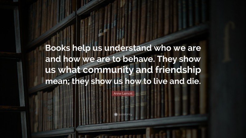 Anne Lamott Quote: “Books help us understand who we are and how we are to behave. They show us what community and friendship mean; they show us how to live and die.”