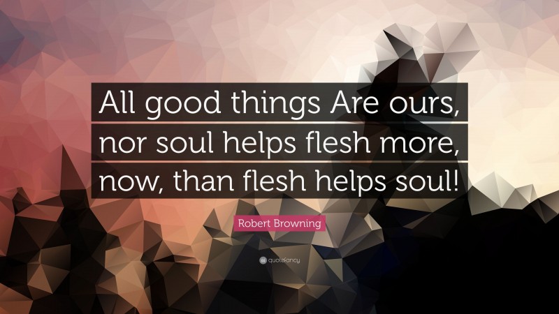Robert Browning Quote: “All good things Are ours, nor soul helps flesh more, now, than flesh helps soul!”