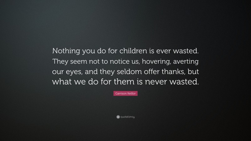 Garrison Keillor Quote: “Nothing you do for children is ever wasted. They seem not to notice us, hovering, averting our eyes, and they seldom offer thanks, but what we do for them is never wasted.”