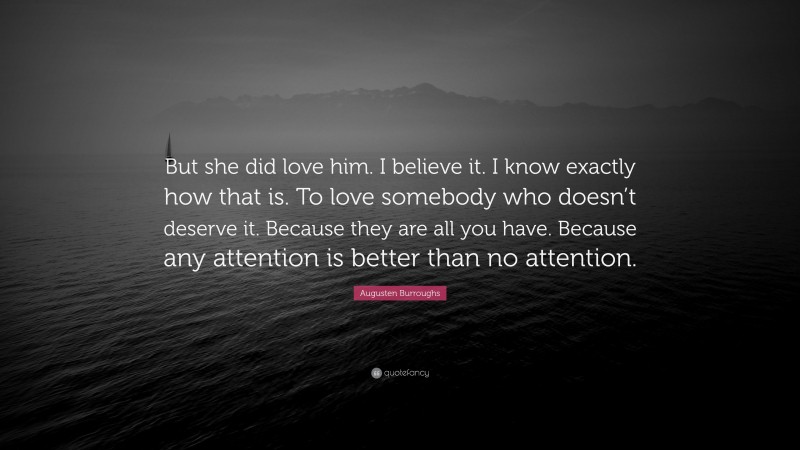 Augusten Burroughs Quote: “But she did love him. I believe it. I know exactly how that is. To love somebody who doesn’t deserve it. Because they are all you have. Because any attention is better than no attention.”
