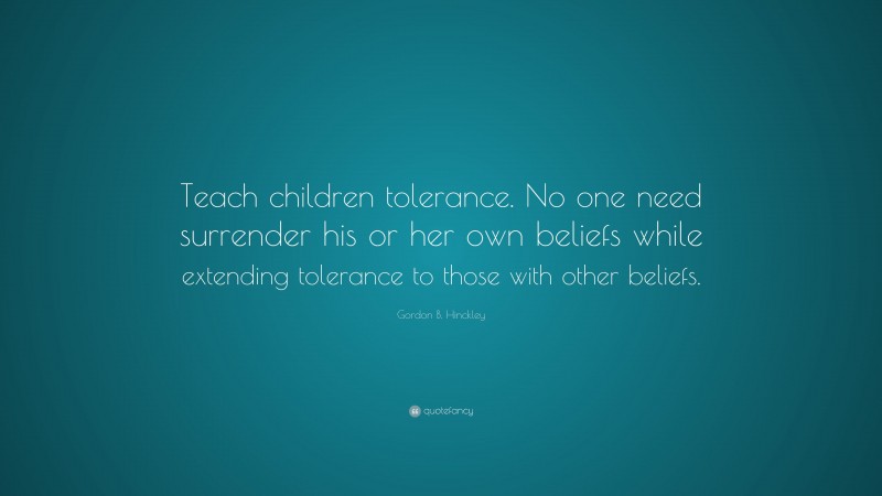 Gordon B. Hinckley Quote: “Teach children tolerance. No one need surrender his or her own beliefs while extending tolerance to those with other beliefs.”