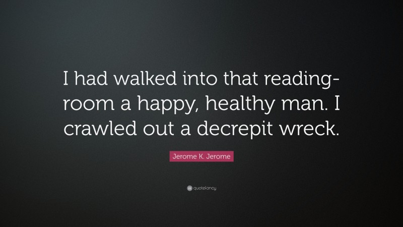 Jerome K. Jerome Quote: “I had walked into that reading-room a happy, healthy man. I crawled out a decrepit wreck.”