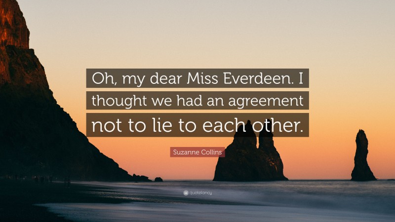 Suzanne Collins Quote: “Oh, my dear Miss Everdeen. I thought we had an agreement not to lie to each other.”