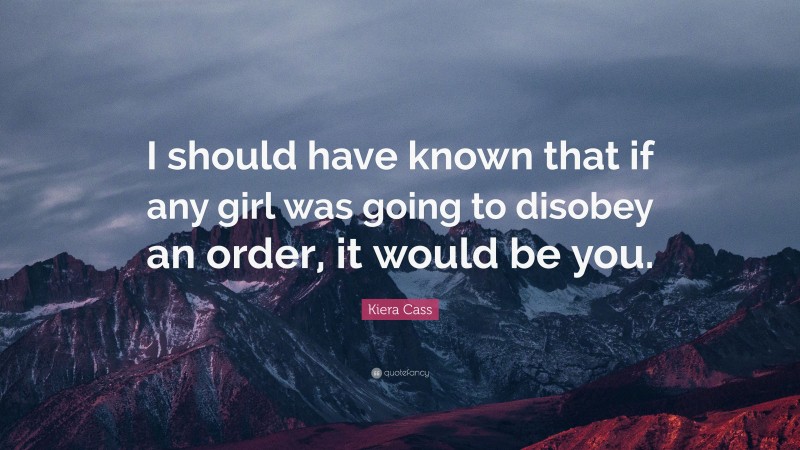 Kiera Cass Quote: “I should have known that if any girl was going to disobey an order, it would be you.”