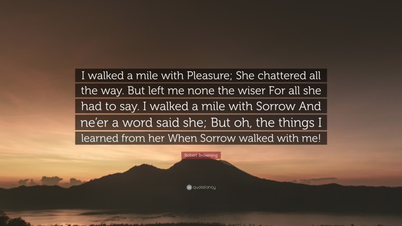 Robert Browning Quote: “I walked a mile with Pleasure; She chattered all the way. But left me none the wiser For all she had to say. I walked a mile with Sorrow And ne’er a word said she; But oh, the things I learned from her When Sorrow walked with me!”