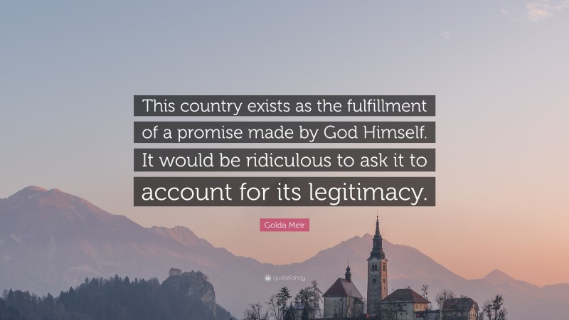 Golda Meir Quote: “This country exists as the fulfillment of a promise made by God Himself. It would be ridiculous to ask it to account for its legitimacy.”