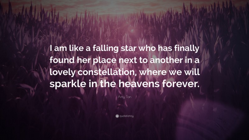 Amy Tan Quote: “I am like a falling star who has finally found her place next to another in a lovely constellation, where we will sparkle in the heavens forever.”