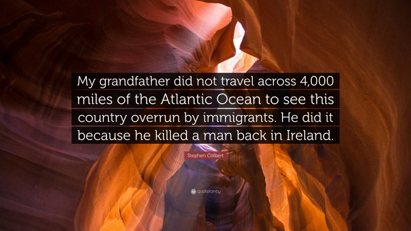 Stephen Colbert Quote: “My grandfather did not travel across 4,000 miles of the Atlantic Ocean to see this country overrun by immigrants. He did it because he killed a man back in Ireland.”