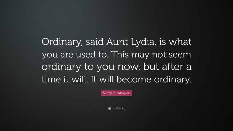 Margaret Atwood Quote: “Ordinary, said Aunt Lydia, is what you are used to. This may not seem ordinary to you now, but after a time it will. It will become ordinary.”