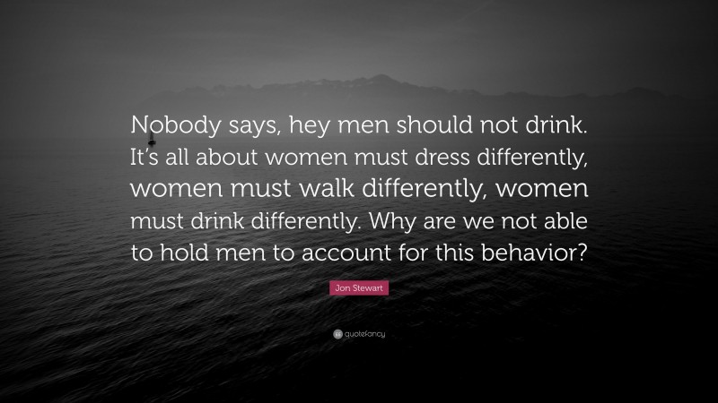 Jon Stewart Quote: “Nobody says, hey men should not drink. It’s all about women must dress differently, women must walk differently, women must drink differently. Why are we not able to hold men to account for this behavior?”