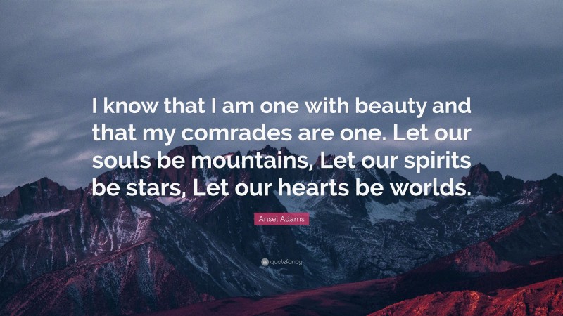 Ansel Adams Quote: “I know that I am one with beauty and that my comrades are one. Let our souls be mountains, Let our spirits be stars, Let our hearts be worlds.”