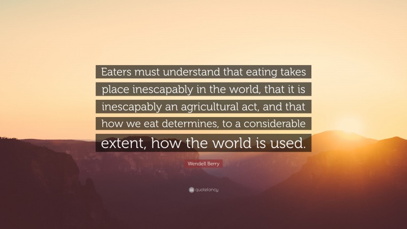 Wendell Berry Quote: “Eaters must understand that eating takes place inescapably in the world, that it is inescapably an agricultural act, and that how we eat determines, to a considerable extent, how the world is used.”