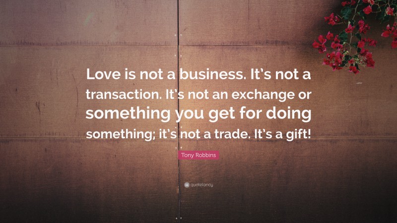 Tony Robbins Quote: “Love is not a business. It’s not a transaction. It’s not an exchange or something you get for doing something; it’s not a trade. It’s a gift!”
