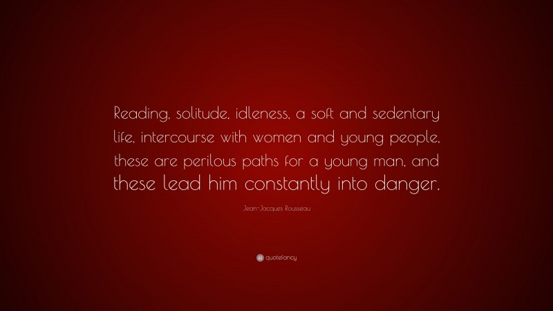 Jean-Jacques Rousseau Quote: “Reading, solitude, idleness, a soft and sedentary life, intercourse with women and young people, these are perilous paths for a young man, and these lead him constantly into danger.”