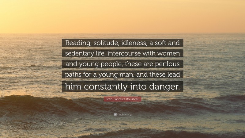 Jean-Jacques Rousseau Quote: “Reading, solitude, idleness, a soft and sedentary life, intercourse with women and young people, these are perilous paths for a young man, and these lead him constantly into danger.”