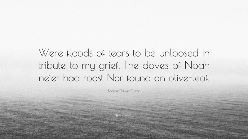 Marcus Tullius Cicero Quote: “Were floods of tears to be unloosed In tribute to my grief, The doves of Noah ne’er had roost Nor found an olive-leaf.”