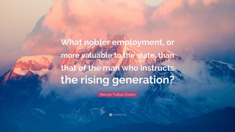 Marcus Tullius Cicero Quote: “What nobler employment, or more valuable to the state, than that of the man who instructs the rising generation?”