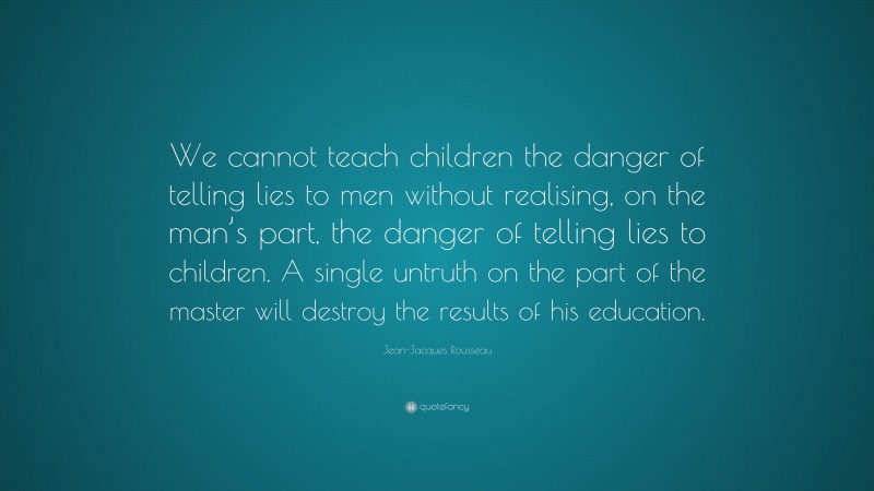 Jean-Jacques Rousseau Quote: “We cannot teach children the danger of telling lies to men without realising, on the man’s part, the danger of telling lies to children. A single untruth on the part of the master will destroy the results of his education.”