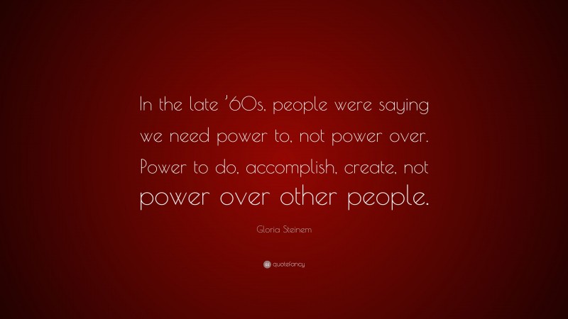 Gloria Steinem Quote: “In the late ’60s, people were saying we need power to, not power over. Power to do, accomplish, create, not power over other people.”