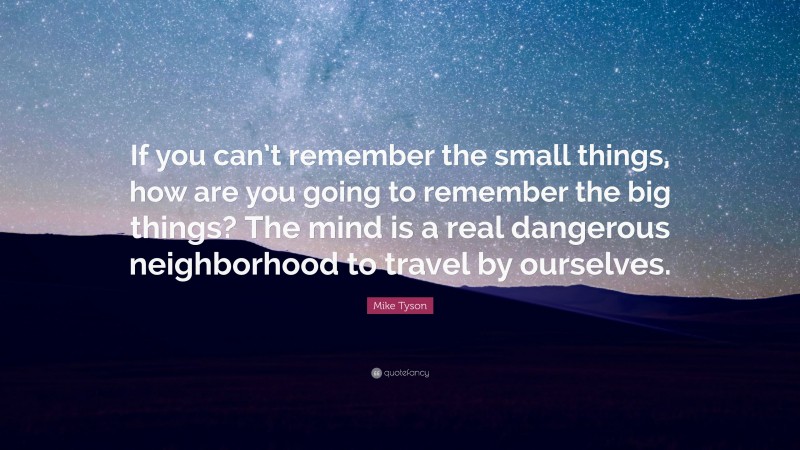 Mike Tyson Quote: “If you can’t remember the small things, how are you going to remember the big things? The mind is a real dangerous neighborhood to travel by ourselves.”
