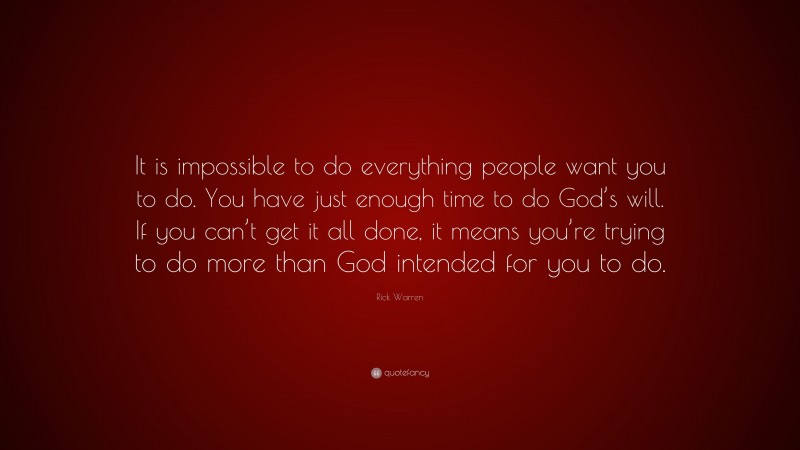 Rick Warren Quote: “It is impossible to do everything people want you to do. You have just enough time to do God’s will. If you can’t get it all done, it means you’re trying to do more than God intended for you to do.”
