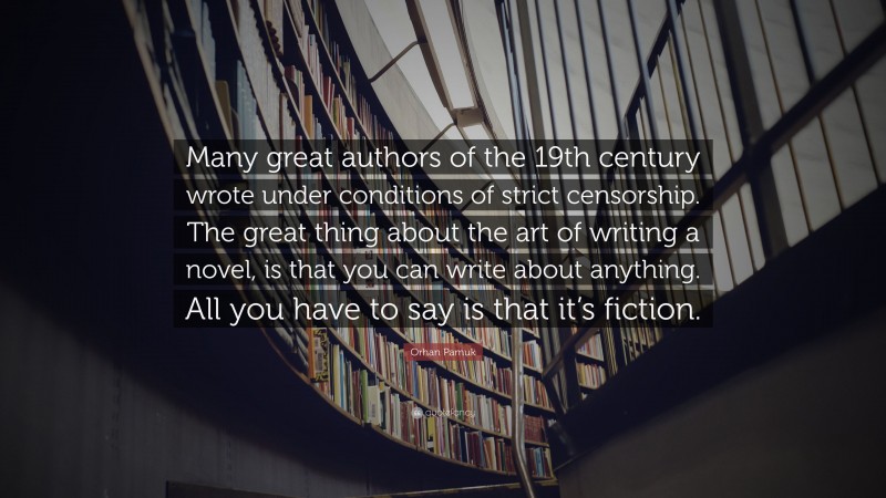 Orhan Pamuk Quote: “Many great authors of the 19th century wrote under conditions of strict censorship. The great thing about the art of writing a novel, is that you can write about anything. All you have to say is that it’s fiction.”