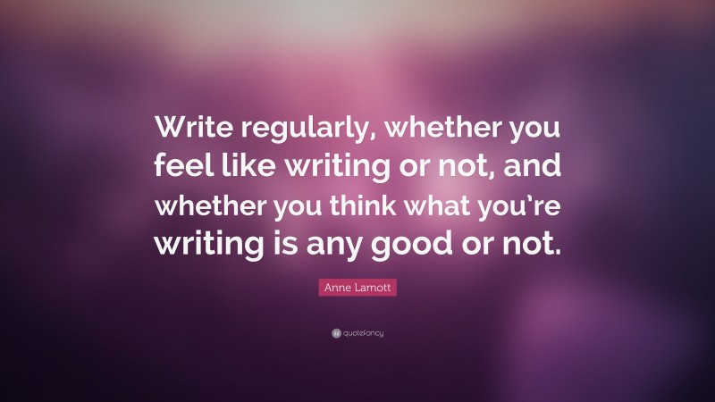Anne Lamott Quote: “Write regularly, whether you feel like writing or not, and whether you think what you’re writing is any good or not.”
