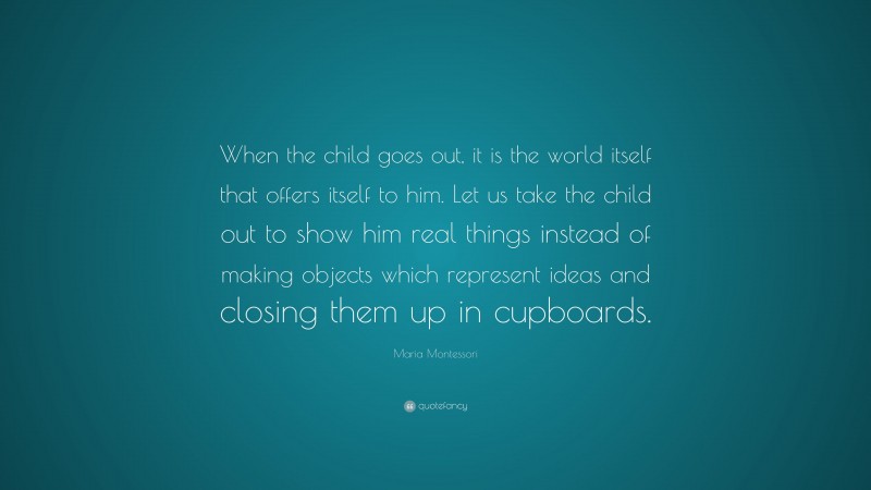 Maria Montessori Quote: “When the child goes out, it is the world itself that offers itself to him. Let us take the child out to show him real things instead of making objects which represent ideas and closing them up in cupboards.”
