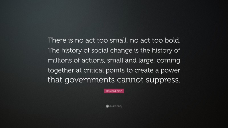 Howard Zinn Quote: “There is no act too small, no act too bold. The history of social change is the history of millions of actions, small and large, coming together at critical points to create a power that governments cannot suppress.”