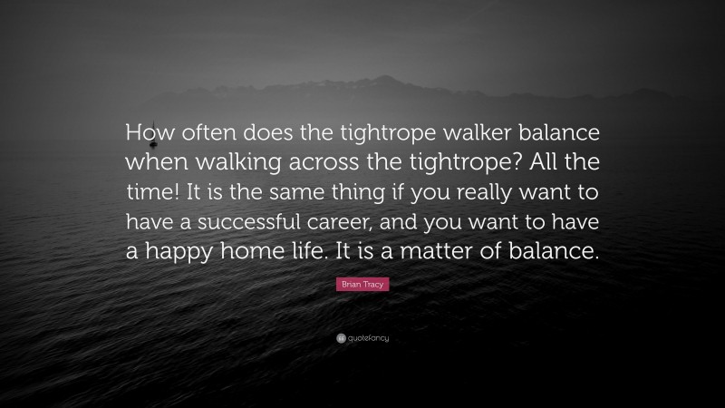 Brian Tracy Quote: “How often does the tightrope walker balance when walking across the tightrope? All the time! It is the same thing if you really want to have a successful career, and you want to have a happy home life. It is a matter of balance.”